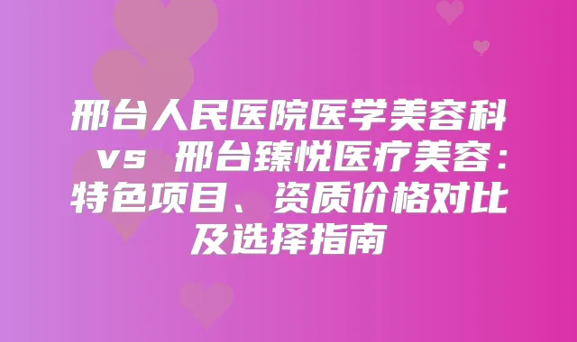 邢台人民医院医学美容科 vs 邢台臻悦医疗美容：特色项目、资质价格对比及选择指南