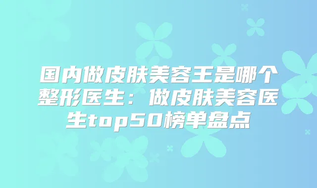国内做皮肤美容王是哪个整形医生:做皮肤美容医生top50榜单盘点