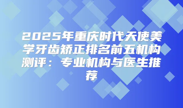2025年重庆时代天使美学牙齿矫正排名前五机构测评：专业机构与医生推荐