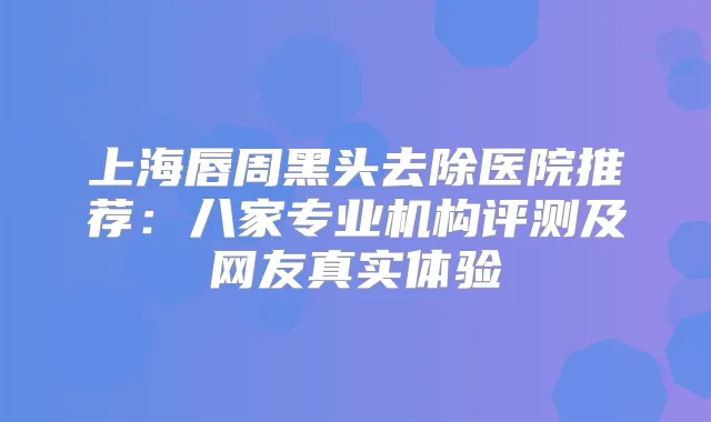 上海唇周黑头去除医院推荐：八家专业机构评测及网友真实体验