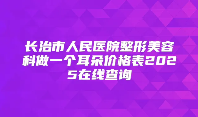 长治市人民医院整形美容科做一个耳朵价格表2025在线查询