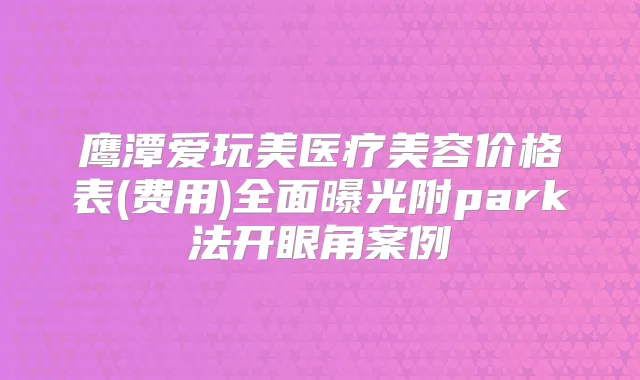 鹰潭爱玩美医疗美容价格表(费用)全面曝光附park法开眼角案例
