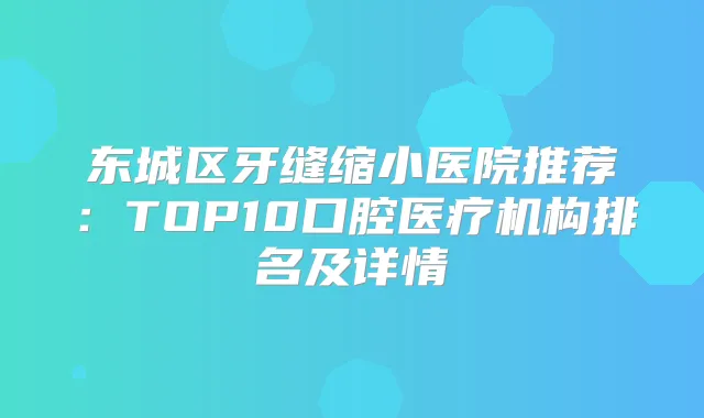 东城区牙缝缩小医院推荐：TOP10口腔医疗机构排名及详情
