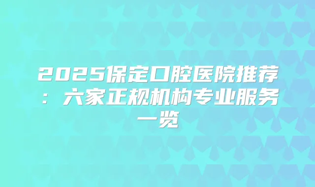 2025保定口腔医院推荐：六家正规机构专业服务一览