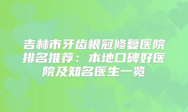 吉林市牙齿根冠修复医院排名推荐:本地口碑好医院及知名医生一览