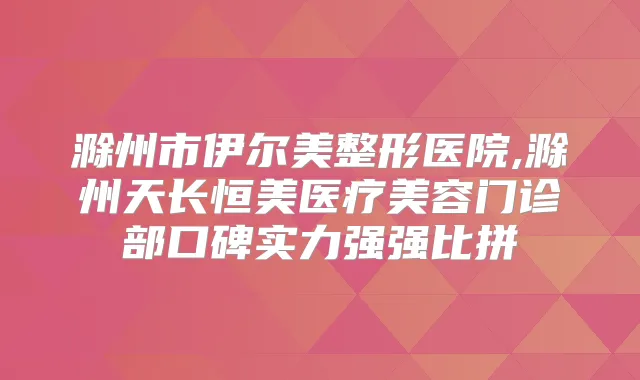 滁州市伊尔美整形医院,滁州天长恒美医疗美容门诊部口碑实力强强比拼
