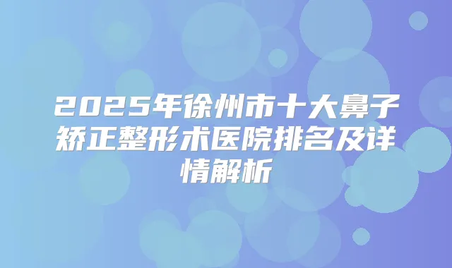2025年徐州市十大鼻子矫正整形术医院排名及详情解析