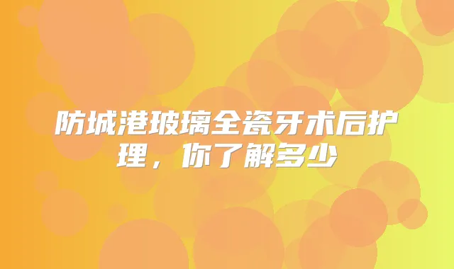 防城港玻璃全瓷牙术后护理,你了解多少