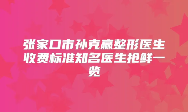 张家口市孙克赢整形医生收费标准知名医生抢鲜一览