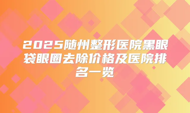 2025随州整形医院黑眼袋眼圈去除价格及医院排名一览