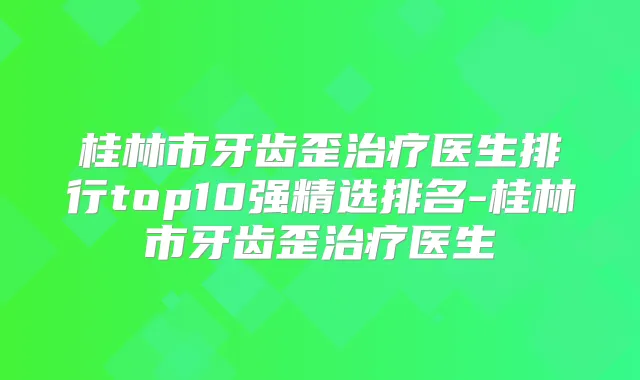 桂林市牙齿歪医生排行top10强精选排名-桂林市牙齿歪医生
