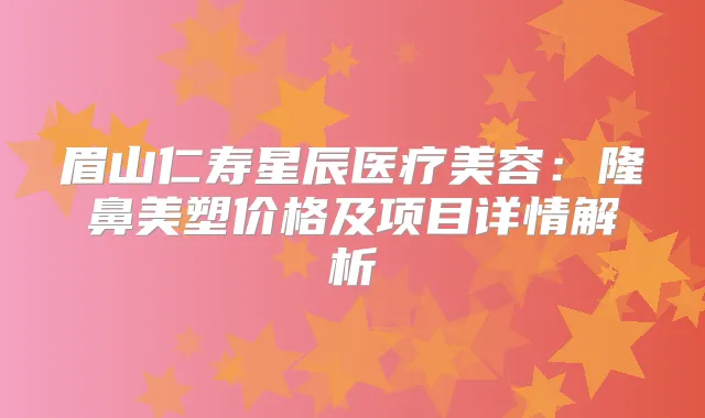 眉山仁寿星辰医疗美容:隆鼻美塑价格及项目详情解析