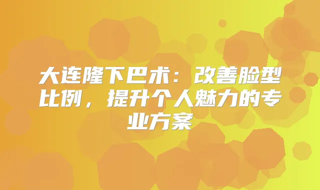 大连隆下巴术：脸型比例，提升个人魅力的专业方案