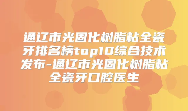通辽市光固化树脂粘全瓷牙排名榜top10综合技术发布-通辽市光固化树脂粘全瓷牙口腔医生