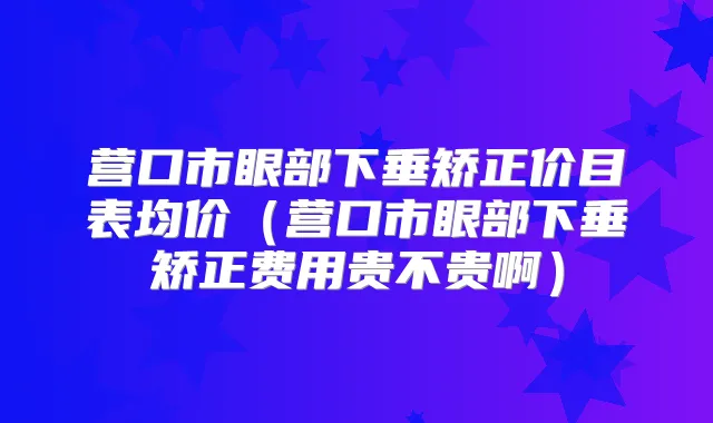 营口市眼部下垂矫正价目表均价（营口市眼部下垂矫正费用贵不贵啊）
