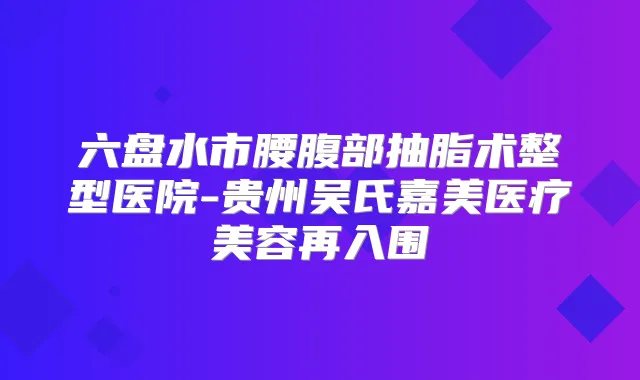 六盘水市腰腹部抽脂术整型医院-贵州吴氏嘉美医疗美容再入围