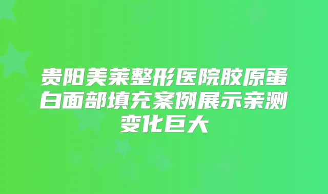 贵阳美莱整形医院胶原蛋白面部填充案例展示亲测变化巨大