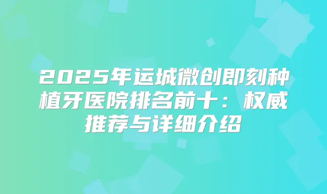 2025年运城微创种植牙医院排名前十：推荐与详细介绍