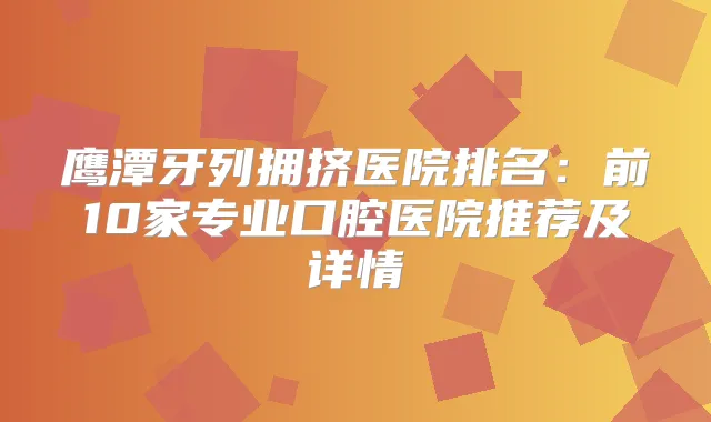 鹰潭牙列拥挤医院排名：前10家专业口腔医院推荐及详情