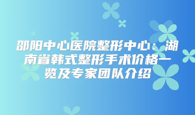 邵阳中心医院整形中心:湖南省韩式整形手术价格一览及专家团队介绍