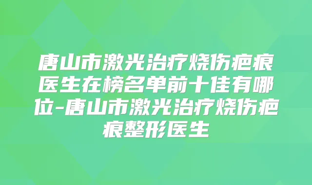 唐山市激光烧伤疤痕医生在榜名单前十佳有哪位-唐山市激光烧伤疤痕整形医生