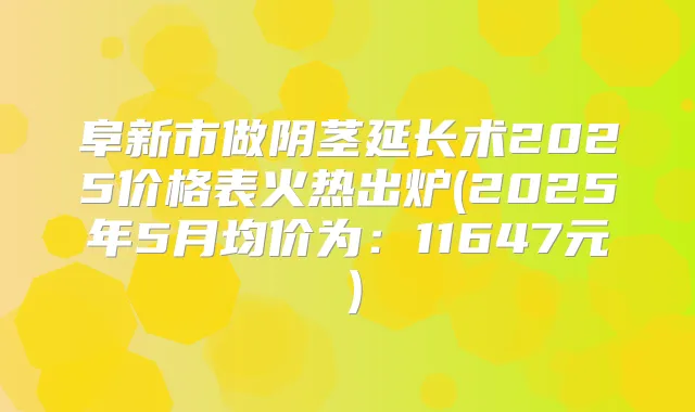 阜新市做阴茎延长术2025价格表火热出炉(2025年5月均价为：11647元）
