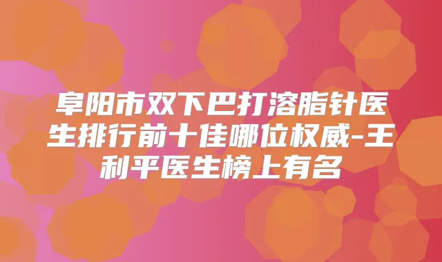 阜阳市双下巴打溶脂针医生排行前十佳哪位-王利平医生榜上有名