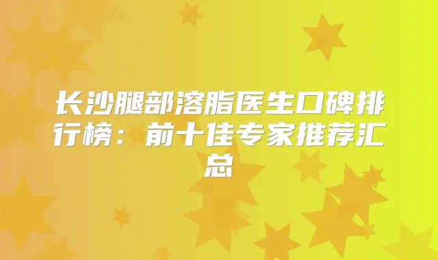 长沙腿部溶脂医生口碑排行榜：前十佳专家推荐汇总