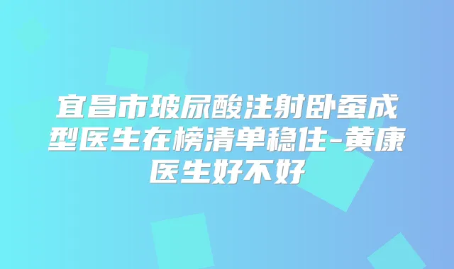 宜昌市玻尿酸注射卧蚕成型医生在榜清单稳住-黄康医生好不好