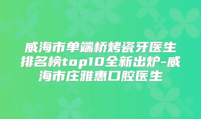 威海市单端桥烤瓷牙医生排名榜top10全新出炉-威海市庄雅惠口腔医生