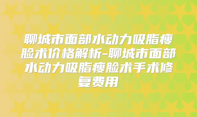 聊城市面部水动力吸脂瘦脸术价格解析-聊城市面部水动力吸脂瘦脸术手术修复费用