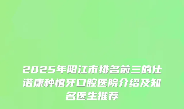 2025年阳江市排名前三的仕诺康种植牙口腔医院介绍及知名医生推荐