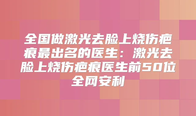 全国做激光去脸上烧伤疤痕出名的医生：激光去脸上烧伤疤痕医生前50位全网安利