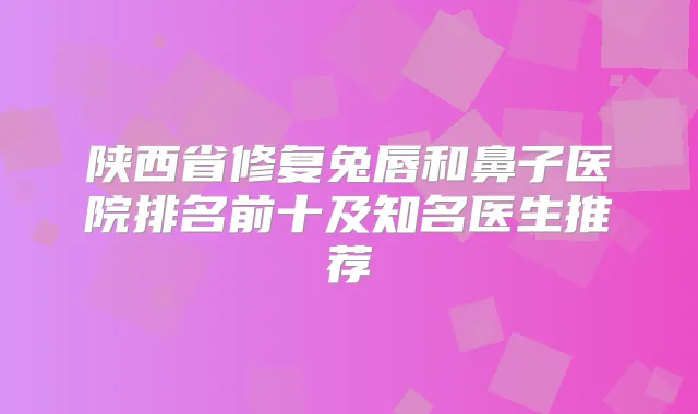 陕西省修复兔唇和鼻子医院排名前十及知名医生推荐