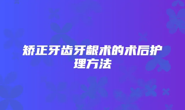 矫正牙齿牙龈术的术后护理方法