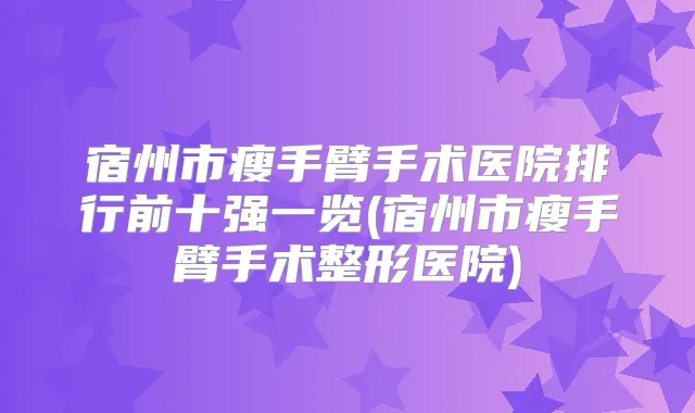 宿州市瘦手臂手术医院排行前十强一览(宿州市瘦手臂手术整形医院)