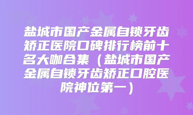 盐城市国产金属自锁牙齿矫正医院口碑排行榜前十名大咖合集（盐城市国产金属自锁牙齿矫正口腔医院神位第一）