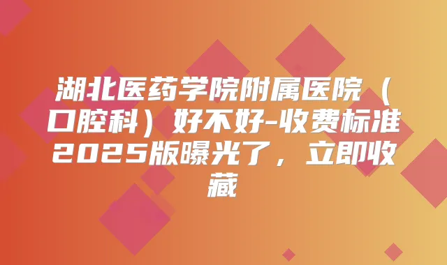 湖北医药学院附属医院(口腔科)好不好-收费标准2025版曝光了,立即收藏