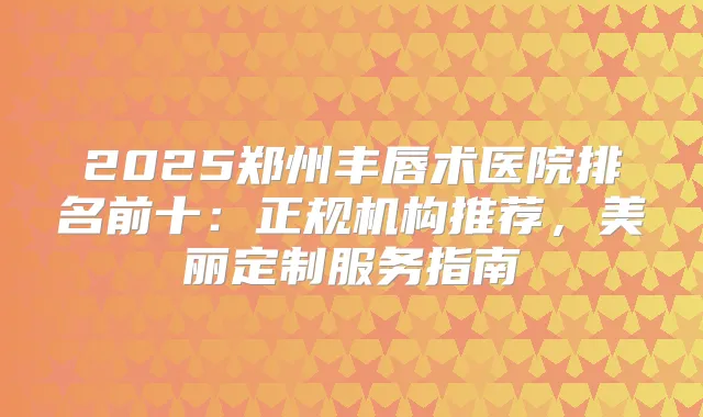 2025郑州丰唇术医院排名前十：正规机构推荐，美丽定制服务指南