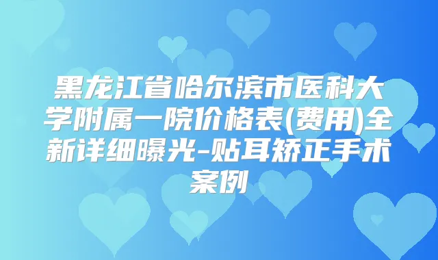 黑龙江省哈尔滨市医科大学附属一院价格表(费用)全新详细曝光-贴耳矫正手术案例