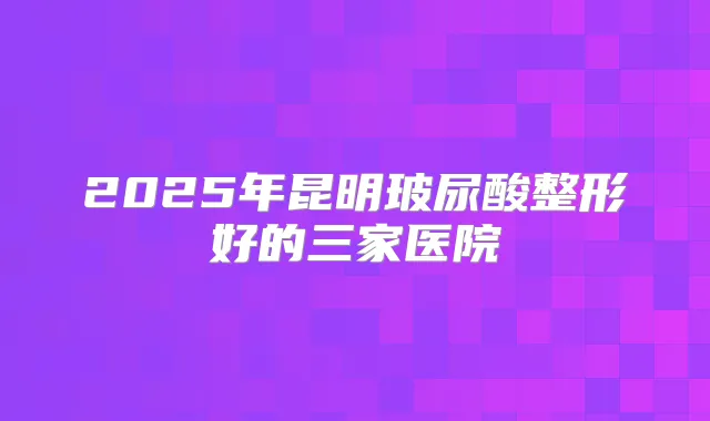 2025年昆明玻尿酸整形好的三家医院