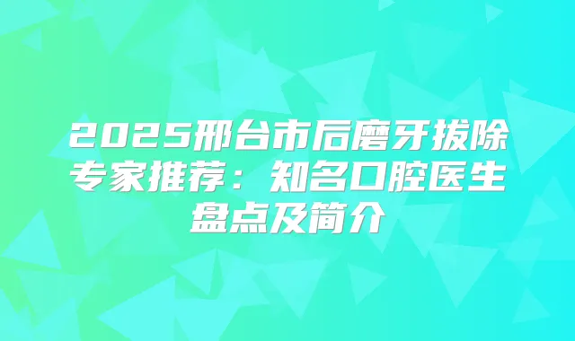 2025邢台市后磨牙拔除专家推荐:知名口腔医生盘点及简介
