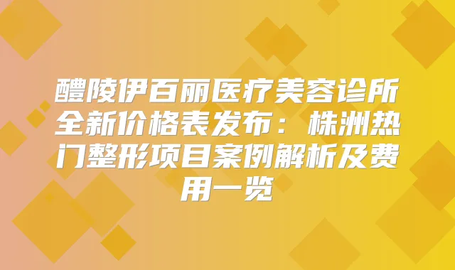 醴陵伊百丽医疗美容诊所全新价格表发布：株洲热门整形项目案例解析及费用一览