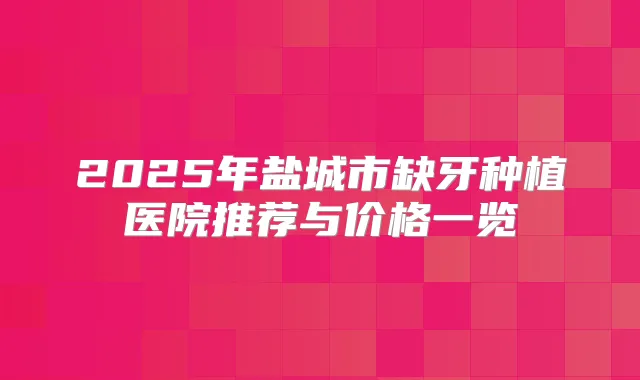 2025年盐城市缺牙种植医院推荐与价格一览
