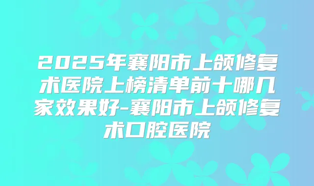 2025年襄阳市上颌修复术医院上榜清单前十哪几家效果好-襄阳市上颌修复术口腔医院