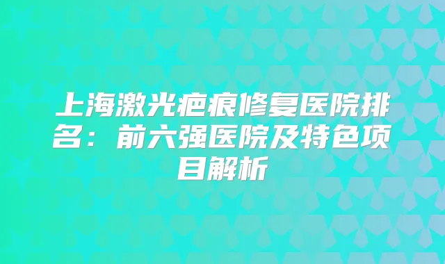上海激光疤痕修复医院排名:前六强医院及特色项目解析