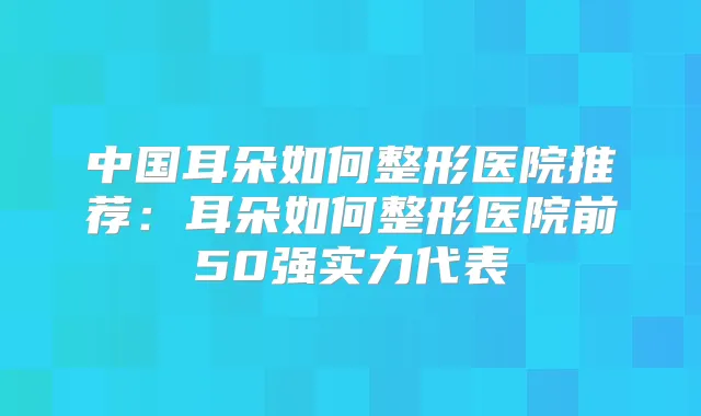 中国耳朵如何整形医院推荐：耳朵如何整形医院前50强实力代表