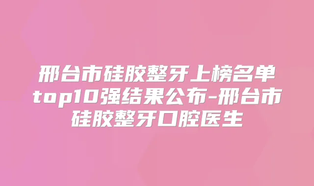 邢台市硅胶整牙上榜名单top10强结果公布-邢台市硅胶整牙口腔医生