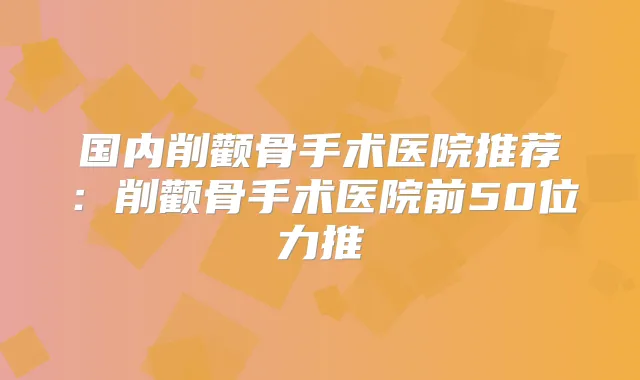 国内削颧骨手术医院推荐：削颧骨手术医院前50位力推