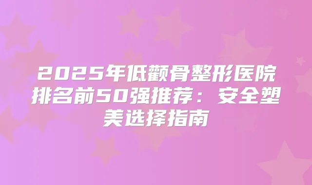 2025年低颧骨整形医院排名前50强推荐：安全塑美选择指南